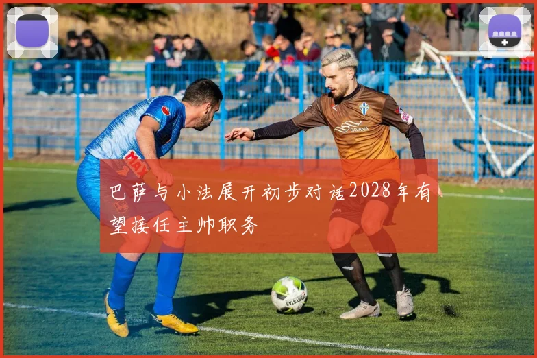 巴萨与小法展开初步对话2028年有望接任主帅职务