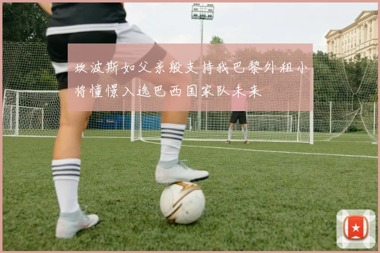 坎波斯如父亲般支持我巴黎外租小将憧憬入选巴西国家队未来