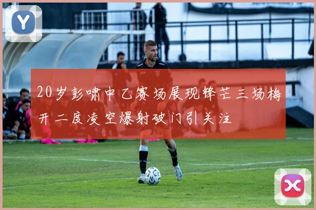 20岁彭啸中乙赛场展现锋芒三场梅开二度凌空爆射破门引关注
