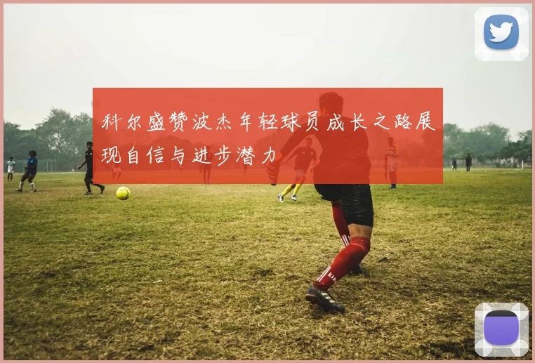 科尔盛赞波杰年轻球员成长之路展现自信与进步潜力