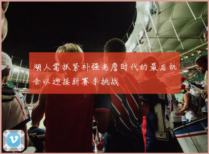 湖人需抓紧补强老詹时代的最后机会以迎接新赛季挑战