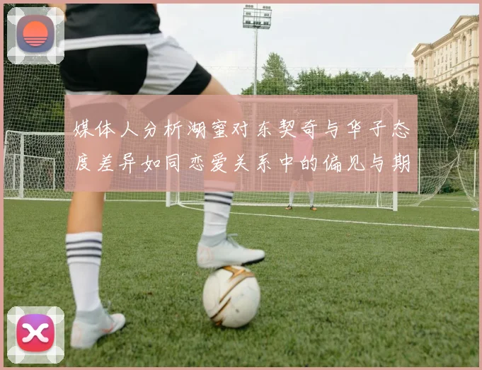 媒体人分析湖蜜对东契奇与华子态度差异如同恋爱关系中的偏见与期待