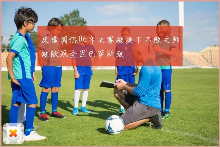 皮雷调侃06年决赛被换下不败之师缺欧冠全因巴萨所致